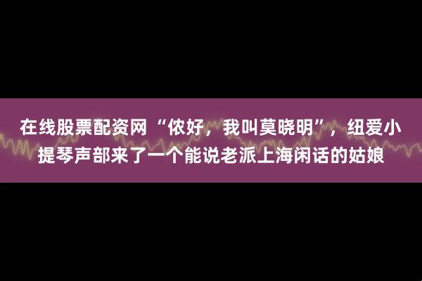 在线股票配资网 “侬好，我叫莫晓明”，纽爱小提琴声部来了一个能说老派上海闲话的姑娘