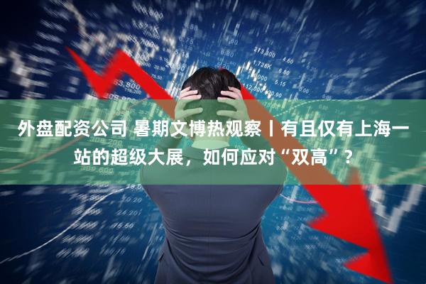 外盘配资公司 暑期文博热观察丨有且仅有上海一站的超级大展，如何应对“双高”？