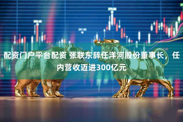 配资门户平台配资 张联东辞任洋河股份董事长，任内营收迈进300亿元