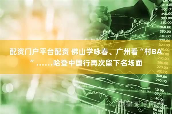 配资门户平台配资 佛山学咏春、广州看“村BA”……哈登中国行再次留下名场面