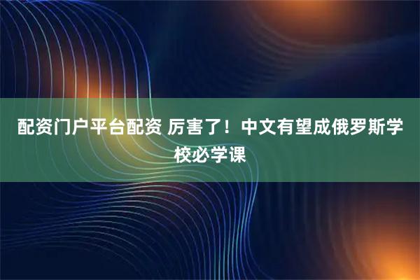 配资门户平台配资 厉害了！中文有望成俄罗斯学校必学课